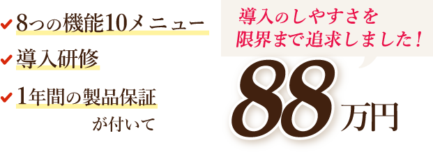8つの機能10メニュー、導入研修、1年間の製品保証が付いて88万円（税込）導入のしやすさを限界まで追求しました！